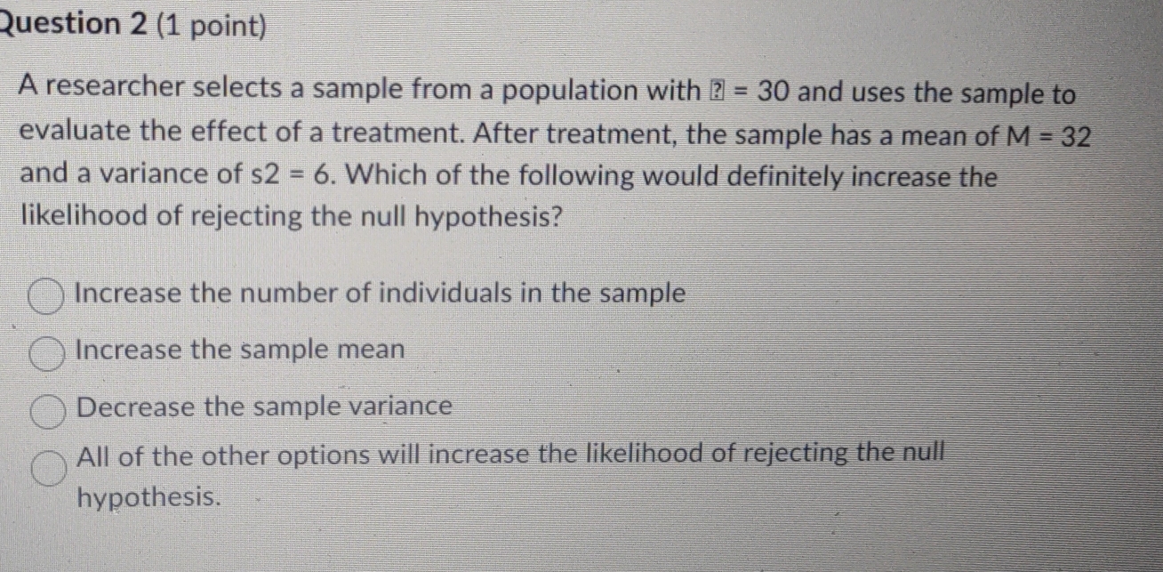 A researcher selects a sample from a population with ?=30 and uses the sample to
evaluate the effect of a treatment. After treatment, the sample has a mean of M=32
and a variance of s2=6. Which of the following would definitely increase the
likelihood of rejecting the null hypothesis?
Increase the number of individuals in the sample
Increase the sample mean
Decrease the sample variance
All of the other options will increase the likelihood of rejecting the null
hypothesis.