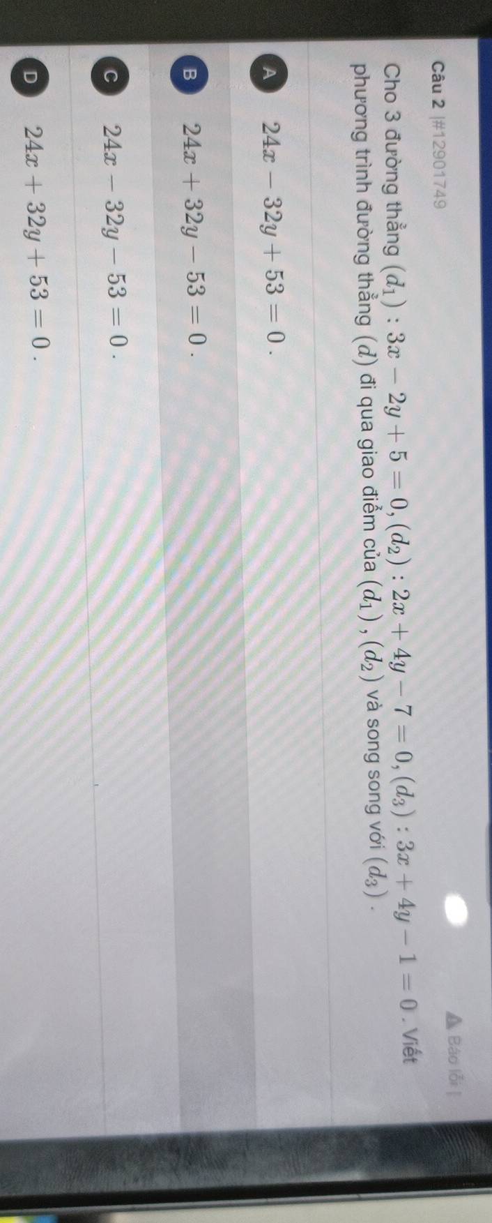 #12901749 Báo lỗi ]
Cho 3 đường thẳng (d_1):3x-2y+5=0, (d_2):2x+4y-7=0, (d_3):3x+4y-1=0. Viết
phương trình đường thẳng () đi qua giao điểm của (d_1), (d_2) và song song với (d_3).
A 24x-32y+53=0.
B 24x+32y-53=0.
C 24x-32y-53=0.
D 24x+32y+53=0.