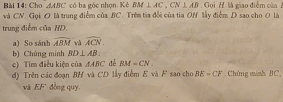 Cho △ ABC có ba góc nhọn. Kẻ BM⊥ AC, CN⊥ AB Gọi H là giao điểm của 
và CN. Gọi O là trung điểm của BC. Trên tia đối của tia OH lấy điểm D sao cho 0 là 
trung điểm của HD. 
a) So sánh widehat ABM và widehat ACN. 
b) Chứng minh BD⊥ AB. 
c) Tìm điều kiện của △ ABC để BM=CN. 
d) Trên các đoạn BH và CD lấy điểm E và F sao cho BE=CF. Chứng minh BC, 
và EF đồng quy.