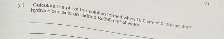 (1) 
hydrochloric acid are added to 
_ 
(iii) Calculate the pH of the solution formed when 990cm^3 of water. 10.0cm^3 of 0.15 4 mol dm
_