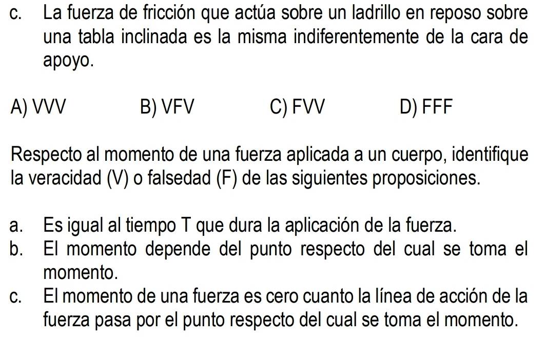 La fuerza de fricción que actúa sobre un ladrillo en reposo sobre
una tabla inclinada es la misma indiferentemente de la cara de
apoyo.
A) VVV B) VFV C) FVV D) FFF
Respecto al momento de una fuerza aplicada a un cuerpo, identifique
la veracidad (V) o falsedad (F) de las siguientes proposiciones.
a. Es igual al tiempo T que dura la aplicación de la fuerza.
b. El momento depende del punto respecto del cual se toma el
momento.
c. El momento de una fuerza es cero cuanto la línea de acción de la
fuerza pasa por el punto respecto del cual se toma el momento.