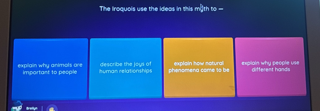 The Iroquois use the ideas in this myth to —
explain why animals are describe the joys of explain how natural explain why people use
important to people human relationships phenomena came to be different hands
Breilyn