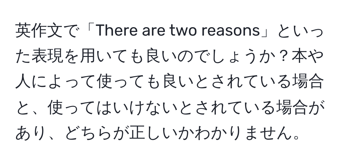 英作文で「There are two reasons」といった表現を用いても良いのでしょうか？本や人によって使っても良いとされている場合と、使ってはいけないとされている場合があり、どちらが正しいかわかりません。