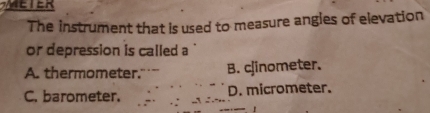 WAEIER
The instrument that is used to measure angles of elevation
or depression is called a
A. thermometer. B. cjinometer.
C. barometer. D. micrometer.