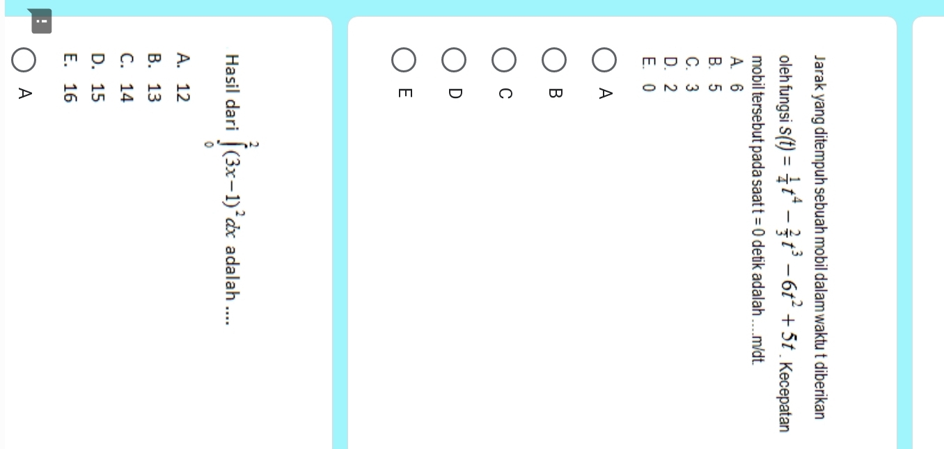 Jarak yang ditempuh sebuah mobil dalam waktu t diberikan
oleh fungsi s(t)= 1/4 t^4- 2/3 t^3-6t^2+5t. Kecepatan
mobil tersebut pada saat t=0 detik adalah .. m/dt.
A. 6
B. 5
C. 3
D. 2
E. 0
A
B
C
D
E
Hasil dari ∈tlimits _0^(2(3x-1)^2)dx adalah ....
A. 12
B. 13
C. 14
D. 15
E. 16!
A