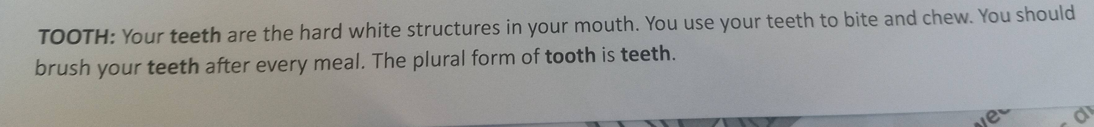 TOOTH: Your teeth are the hard white structures in your mouth. You use your teeth to bite and chew. You should 
brush your teeth after every meal. The plural form of tooth is teeth. 
a