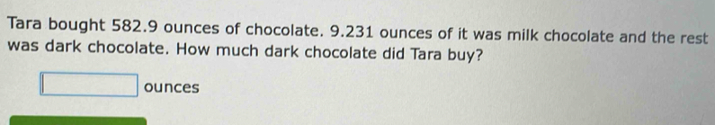 Tara bought 582.9 ounces of chocolate. 9.231 ounces of it was milk chocolate and the rest 
was dark chocolate. How much dark chocolate did Tara buy? 
ounces