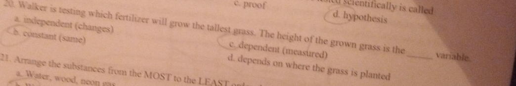 c. proof
scientifically is called
d. hypothesis
20. Walker is testing which fertilizer will grow the tallest grass. The height of the grown grass is the a. independent (changes)
c dependent (measured)
b. constant (same) d. depends on where the grass is planted_
variable.
21. Arrange the substances from the MOST to the LEAST or
a. Water, wood, neon gas