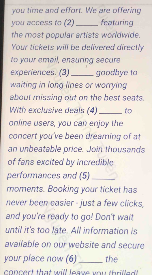 you time and effort. We are offering 
you access to (2)_ featuring 
the most popular artists worldwide. 
Your tickets will be delivered directly 
to your email, ensuring secure 
experiences. (3) _goodbye to 
waiting in long lines or worrying 
about missing out on the best seats. 
With exclusive deals (4) _to 
online users, you can enjoy the 
concert you’ve been dreaming of at 
an unbeatable price. Join thousands 
of fans excited by incredible 
performances and (5)_ 
moments. Booking your ticket has 
never been easier - just a few clicks, 
and you’re ready to go! Don't wait 
until it’s too late. All information is 
available on our website and secure 
your place now (6)_ the 
concert that will leave you thrilled