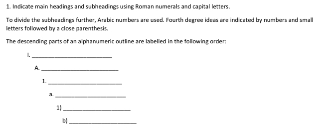 Indicate main headings and subheadings using Roman numerals and capital letters. 
To divide the subheadings further, Arabic numbers are used. Fourth degree ideas are indicated by numbers and small 
letters followed by a close parenthesis. 
The descending parts of an alphanumeric outline are labelled in the following order: 
1._ 
A._ 
1._ 
a. 
_ 
1)_ 
b)_