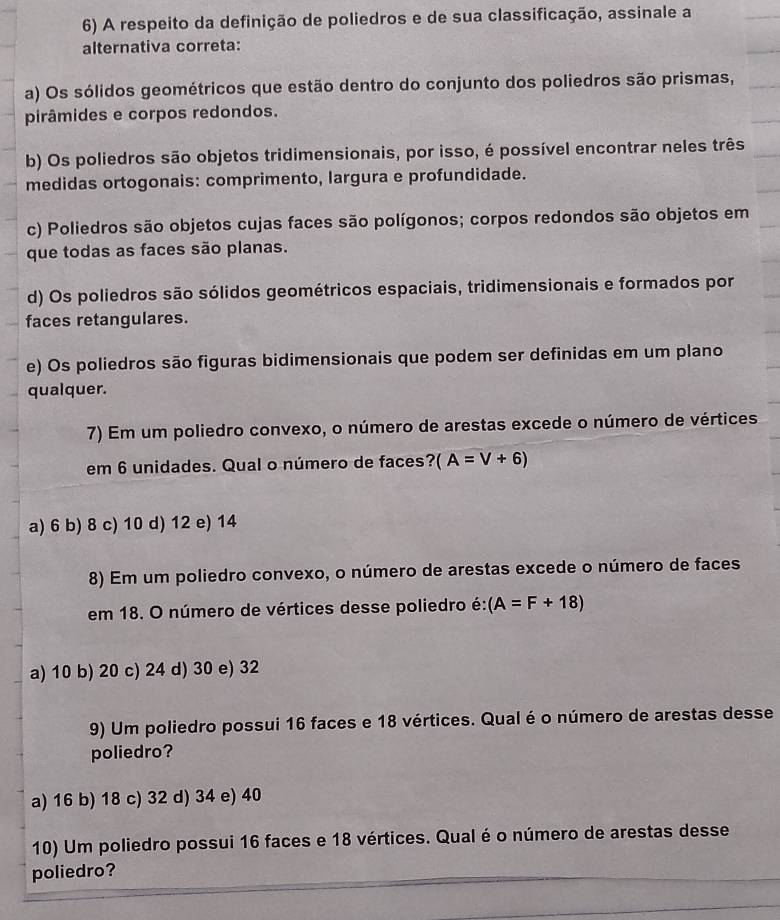 A respeito da definição de poliedros e de sua classificação, assinale a
alternativa correta:
a) Os sólidos geométricos que estão dentro do conjunto dos poliedros são prismas,
pirâmides e corpos redondos.
b) Os poliedros são objetos tridimensionais, por isso, é possível encontrar neles três
medidas ortogonais: comprimento, largura e profundidade.
c) Poliedros são objetos cujas faces são polígonos; corpos redondos são objetos em
que todas as faces são planas.
d) Os poliedros são sólidos geométricos espaciais, tridimensionais e formados por
faces retangulares.
e) Os poliedros são figuras bidimensionais que podem ser definidas em um plano
qualquer.
7) Em um poliedro convexo, o número de arestas excede o número de vértices
em 6 unidades. Qual o número de faces? (A=V+6)
a) 6 b) 8 c) 10 d) 12 e) 14
8) Em um poliedro convexo, o número de arestas excede o número de faces
em 18. O número de vértices desse poliedro é: (A=F+18)
a) 10 b) 20 c) 24 d) 30 e) 32
9) Um poliedro possui 16 faces e 18 vértices. Qual é o número de arestas desse
poliedro?
a) 16 b) 18 c) 32 d) 34 e) 40
10) Um poliedro possui 16 faces e 18 vértices. Qual é o número de arestas desse
poliedro?