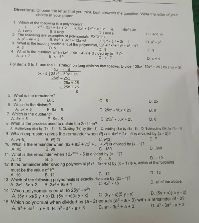 score:_
Directions: Choose the letter that you think best answers the question. Write the letter of your
choice in your paper.
1. Which of the following is a polynomial?
i. x^(-3)+2x^(-2)+5x+2 ⅱ. 5x^3+3x^2+x+2 ⅲ. surd 5x^2+3x
A. i only B. ⅱ only C. i and i
2. The following are examples of polynomials, EXCEPT D. i and ⅲ
A. y^2-4y+5 B. 5x^(-3)+9x^(-2)+12x+8 C. 3r^4-5r^3+2r-1 D. a^3-b^3
3. What is the leading coefficient of the polynomial, 5x^9+4x^8+4x^5+x^3+x ?
A. 3 B. 5 C. 8
4. What is the quotient when (x^2-14x+49) is divided by (x-7) 2 D. 9
A. x+7 B. x-49 C. x-7 D. x+4
For items 5 to g division that follows: Divide (25x^2-50x^2+25) by (5x-5).
5x-5beginarrayl  (5x-5)/25x-50x+25   (25x^2-25x)/-25x+25   (-25x+25)/0 endarray.
5. What is the remainder?
A. 0 B. 5 C. -5 D. 25
6. Which is the divisor?
A. 5x+5 B. 5x-5 C. 25x^2-50x+25 D.0
7. Which is the quotient?
A. 5x+5 B. 5x-5 C. 25x^2-50x+25 D. 0
8. What is the process used to obtain the 2nd line?
A. Multiplying (5x) by (5x-5) B. Dividing 5x) by (5x-5) C. Adding (5x) by (5x-5) D. Subtracting (5x) by (5x-5)
9. Which expression gives the remainder when P(x)=4x^2+2x-5 is divided by (x-2) 2
A. P(-5) B. P(-2) C. P(2) D. P
10. What is the remainder when (9x+8x^2+7x^3+...+x^9) is divided by (x-1) ?
A. 45 B. 90 C. 180 D. 360
11. What is the remainder when 10x^(159)-5 is divided by (x-1) ?
A. 10 B. 5 C. - 5 D. - 10
12. If the remainder after dividing polynomial (5x^3-3x^2+k) by (x+1) is 4, which of the following
must be the value of k?
A. 10 B. 11 C. 12 D. 13
13. Which of the following polynomials is exactly divisible by (2x-1) ?
A. 2x^2-5x+2 B. 2x^2+9x+1 C. 4x^2-16 D. all of the above
14. Which polynomial is equal to 25y^2-x^2 2
A. (5y+x)(5y+x) B. (5y+x)(5y-x) C. (5y-x)(5y-x) D. (5y+x)(-5y-x)
15. Which polynomial when divided by (a-2) equals (a^2-a-3) with a remainder of - 3?
A. a^3+3a^2-a+3 B. a^3-a^2-a+3 C. a^3-3a^2+a+3 D. a^3-3a^2-a+3