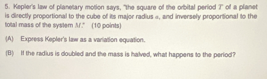 Kepler's law of planetary motion says, "the square of the orbital period 7" of a planet 
is directly proportional to the cube of its major radius a, and inversely proportional to the 
total mass of the system M." (10 points) 
(A) Express Kepler's law as a variation equation. 
(B) If the radius is doubled and the mass is halved, what happens to the period?