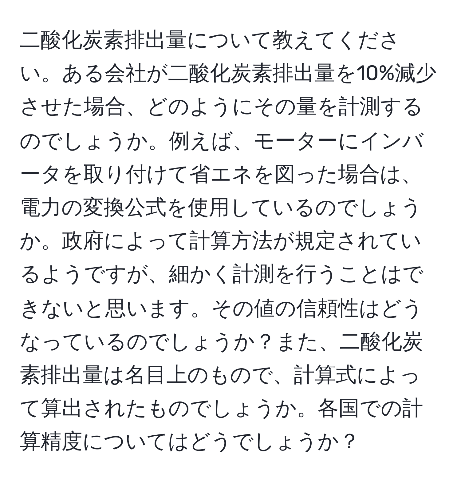 二酸化炭素排出量について教えてください。ある会社が二酸化炭素排出量を10%減少させた場合、どのようにその量を計測するのでしょうか。例えば、モーターにインバータを取り付けて省エネを図った場合は、電力の変換公式を使用しているのでしょうか。政府によって計算方法が規定されているようですが、細かく計測を行うことはできないと思います。その値の信頼性はどうなっているのでしょうか？また、二酸化炭素排出量は名目上のもので、計算式によって算出されたものでしょうか。各国での計算精度についてはどうでしょうか？