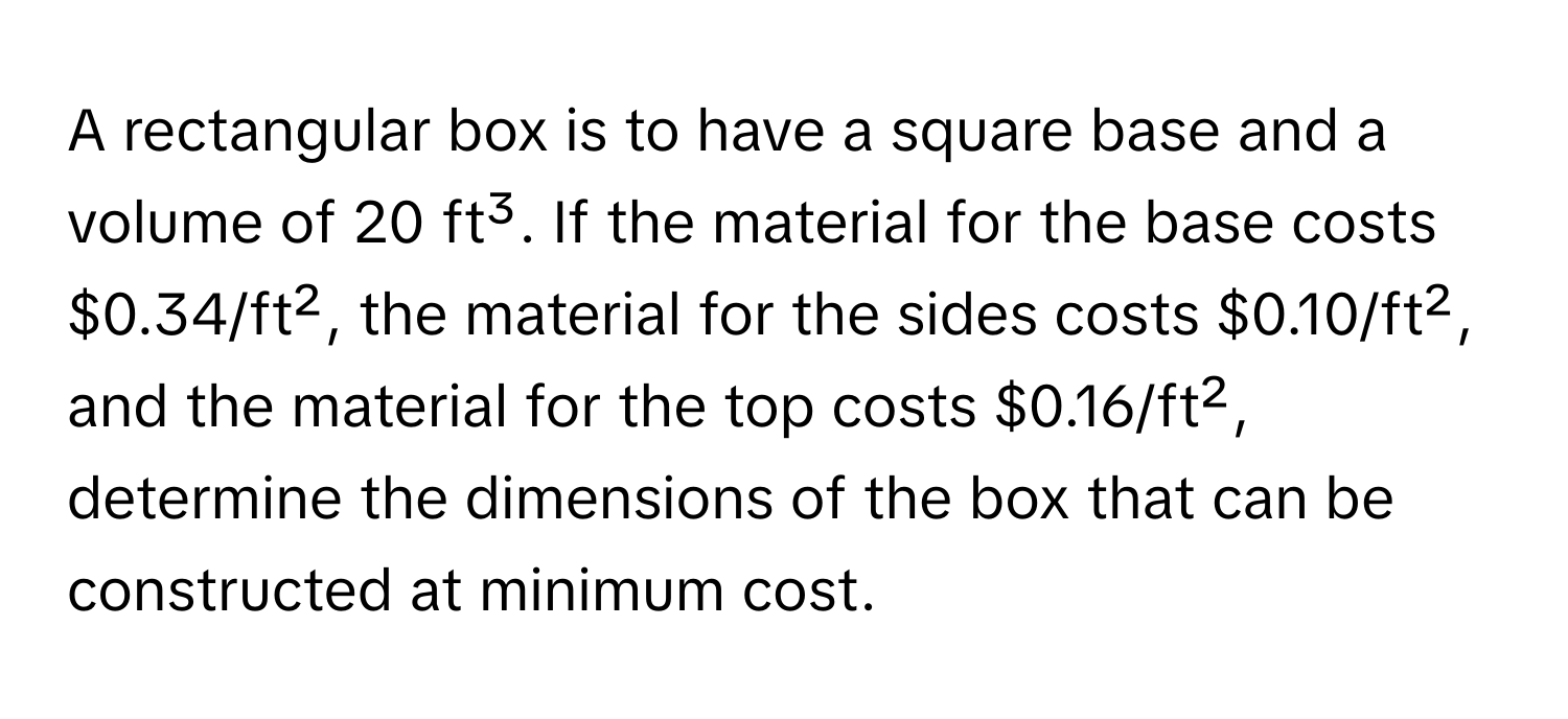 A rectangular box is to have a square base and a volume of 20 ft³. If the material for the base costs $0.34/ft², the material for the sides costs $0.10/ft², and the material for the top costs $0.16/ft², determine the dimensions of the box that can be constructed at minimum cost.