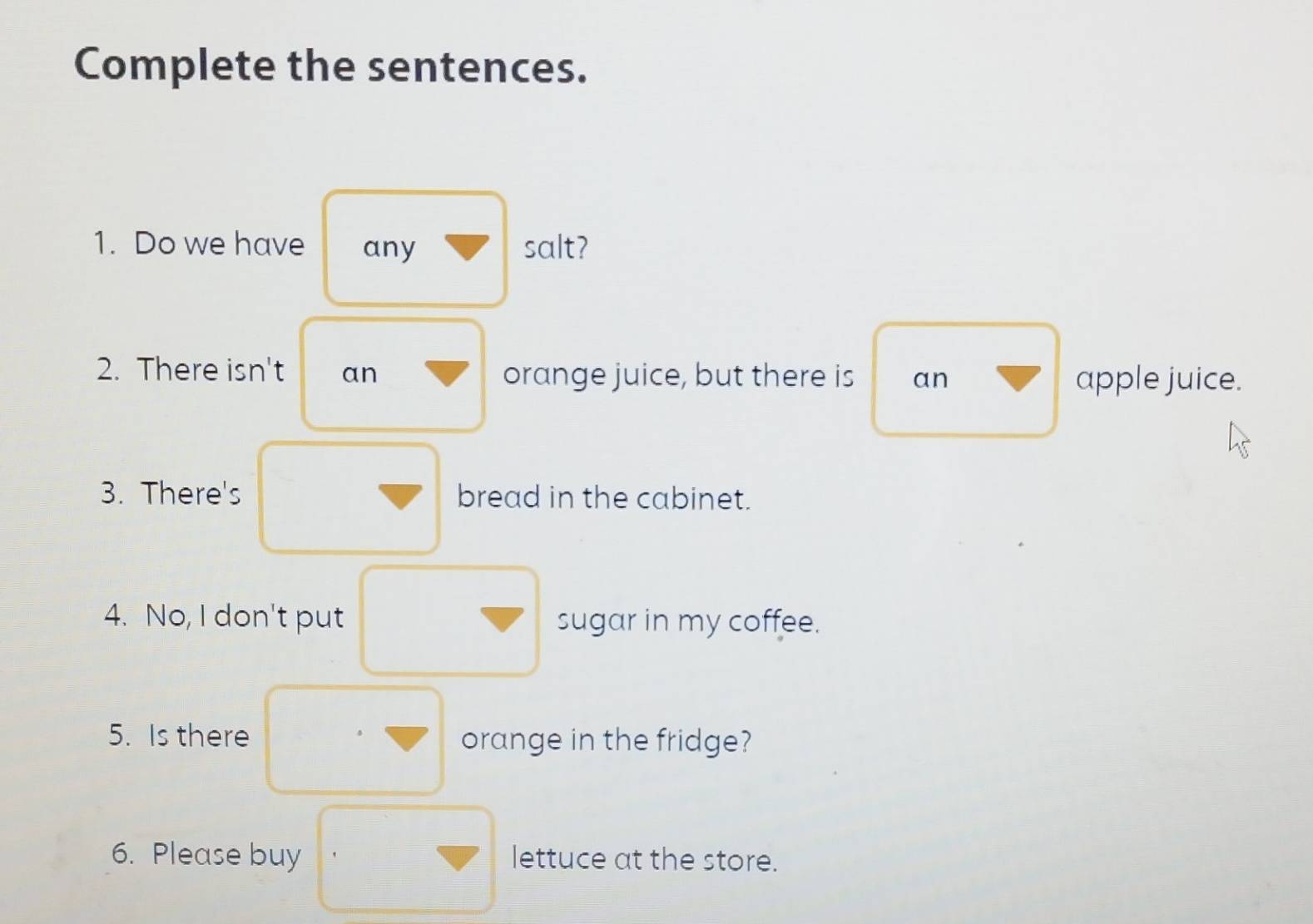 Complete the sentences. 
1. Do we have any salt? 
2. There isn't an orange juice, but there is an apple juice. 
3. There's bread in the cabinet. 
4. No, I don't put sugar in my coffee. 
5. Is there orange in the fridge? 
6. Please buy lettuce at the store.