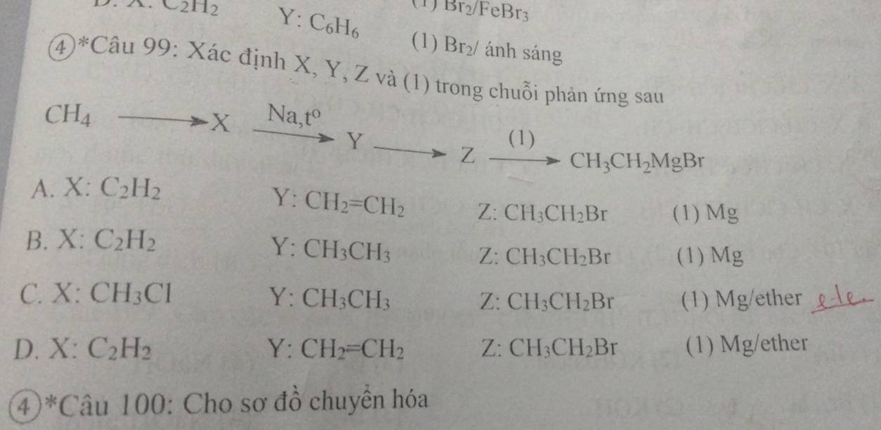 .A.C2H_2 Y:C_6H_6
(1) Br_2/FeBr_3
(1) Br_2/ ánh sáng
④)*C au99:Xac : định X, Y, Z và (1) trong chuỗi phản ứng sau
CH_4to Xxrightarrow Na_3t^oYto Zxrightarrow (1)CH_3CH_2MgBr
A. X:C_2H_2
Y:CH_2=CH_2 Z: CH_3CH_2Br (1) Mg
B. X:C_2H_2
Y:CH_3CH_3
Z: CH_3CH_2Br (1) Mg
C. X:CH_3Cl Y:CH_3CH_3 CH_3CH_2Br (1) Mg/ether
D. X:C_2H_2 Y:CH_2=CH_2 Z: CH_3CH_2Br (1) Mg/ether
④ ^*Cau1 00: Cho sơ đồ chuyển hóa