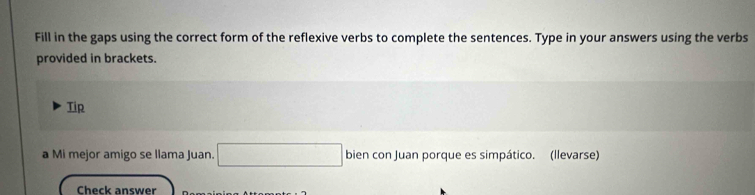 Fill in the gaps using the correct form of the reflexive verbs to complete the sentences. Type in your answers using the verbs 
provided in brackets. 
Tip 
a Mi mejor amigo se llama Juan. □ bien con Juan porque es simpático. (llevarse) 
Check answer