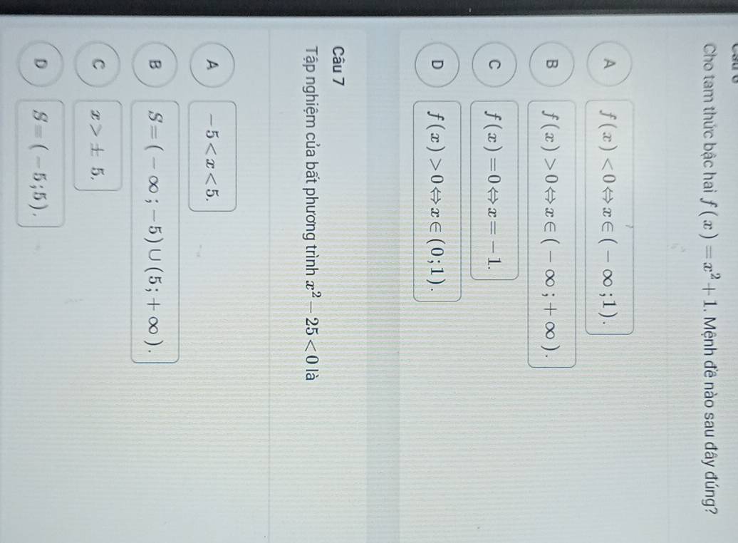 Cho tam thức bậc hai f(x)=x^2+1. Mệnh đề nào sau đây đúng?
A f(x)<0Leftrightarrow x∈ (-∈fty ;1).
B f(x)>0Leftrightarrow x∈ (-∈fty ;+∈fty ).
C f(x)=0Leftrightarrow x=-1.
D f(x)>0Leftrightarrow x∈ (0;1). 
Câu 7
Tập nghiệm của bất phương trình x^2-25<0</tex> là
A -5 .
B S=(-∈fty ;-5)∪ (5;+∈fty ).
C x>± 5,
D Sequiv (-5;5).