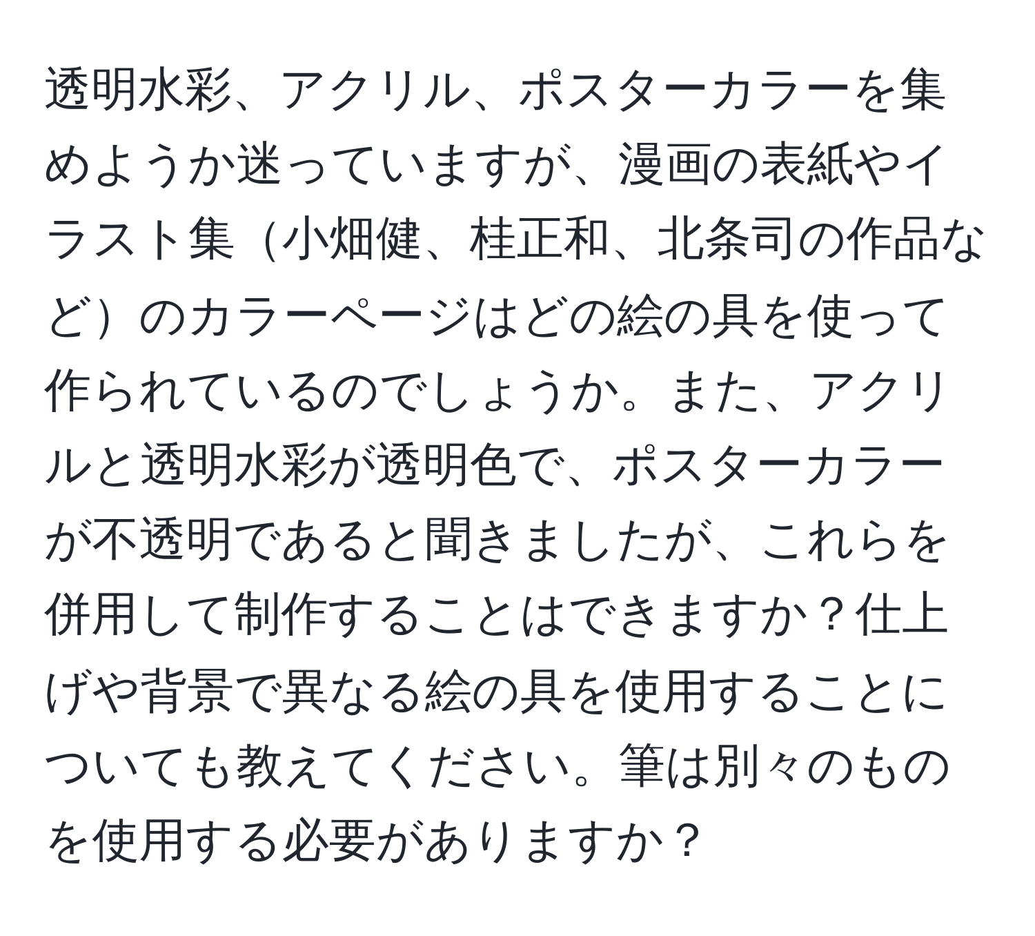 透明水彩、アクリル、ポスターカラーを集めようか迷っていますが、漫画の表紙やイラスト集小畑健、桂正和、北条司の作品などのカラーページはどの絵の具を使って作られているのでしょうか。また、アクリルと透明水彩が透明色で、ポスターカラーが不透明であると聞きましたが、これらを併用して制作することはできますか？仕上げや背景で異なる絵の具を使用することについても教えてください。筆は別々のものを使用する必要がありますか？