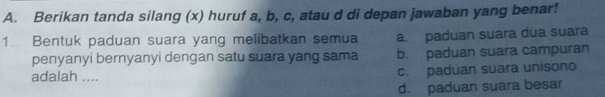 Berikan tanda silang (x) huruf a, b, c, atau d di depan jawaban yang benar!
1. Bentuk paduan suara yang melibatkan semua a. paduan suara dua suara
penyanyi bernyanyi dengan satu suara yang sama b. paduan suara campuran
adalah ....
c. paduan suara unisono
d. paduan suara besar