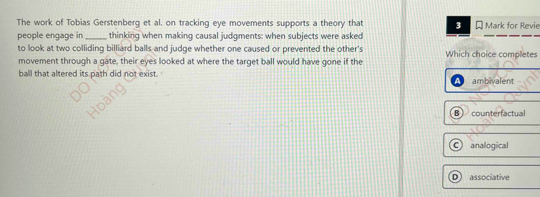 The work of Tobias Gerstenberg et al. on tracking eye movements supports a theory that Mark for Revie
3
people engage in _thinking when making causal judgments: when subjects were asked
to look at two colliding billiard balls and judge whether one caused or prevented the other's Which choice completes
movement through a gate, their eyes looked at where the target ball would have gone if the
ball that altered its path did not exist.
A ambivalent
B counterfactual
C analogical
D associative