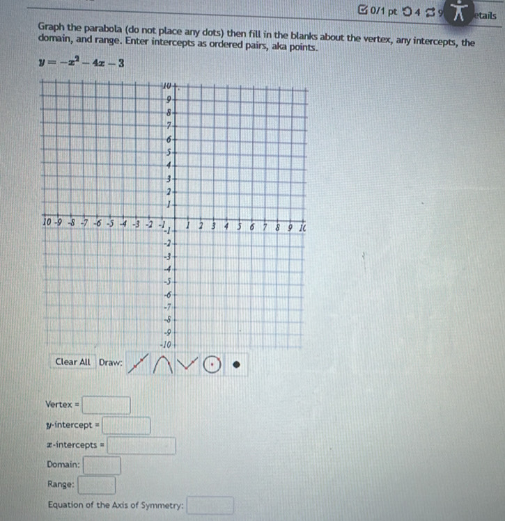 □ 0/1 pt つ 4 B 9 a etails 
Graph the parabola (do not place any dots) then fill in the blanks about the vertex, any intercepts, the 
domain, and range. Enter intercepts as ordered pairs, aka points.
y=-x^2-4x-3
Clear All Draw: 
Vertex =□
y-intercept =□
z -intercepts =□
Domain: □ 
Range: □ 
Equation of the Axis of Symmetry: □