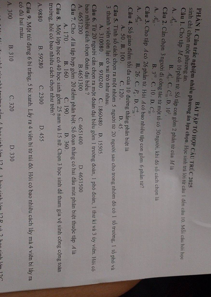Bài tập tó hợp cáu trúc 2025
PHÀN I. Câu trắc nghiệm nhiều phương án lựa chọn. Học sinh trà lời từ câu 1 đến câu 10. Mỗi câu hỏi học
sinh chỉ chọn một phương án.
Câu 1. Cho tập M có 10phần tử. Số tập con gồm 2 phần tử của M là
A. A_(10)^8.
B. A_(10)^2. C. C_(10)^2 .D.10^2.
Câu 2. Cần chọn 3người đi công tác từ một tổ có 30người, khi đó số cách chọn là
B. 3^(30)
A. A_(30)^3.. C. 10 . D. C_(30)^3.
Câu 3. Cho tập Á có 26 phần tử. Hỏi Á có bao nhiêu tập con gồm 6 phần tử?
A. A_(26)^6. B. 26 . C. P_6. D. C_(26)^6.
Câu 4. Số giao điểm tối đa của 10 đường thẳng phân biệt là
A. 50 . B. 100 . C. 120. D. 45 .
Câu 5. Tính số cách chọn ra một nhóm 5 người từ 20 người sao cho trong nhóm đó có 1 tổ trưởng, 1 tổ phó và
3 thành viên còn lại có vai trò như nhau.
A. 310080 . B. 930240 . C. 1860480 . D. 15505.
Câu 6. Từ 20 người cần chọn ra một đoàn đại biểu gồm 1 trưởng đoàn, 1 phó đoàn, 1 thư kí và 3 ủy viên. Hỏi có
bao nhiêu cách chọn đoàn đại biểu ?
A. 4651200 B.4651300 C. 4651400 D. 4651500
Câu 7. Cho A là tập hợp gồm 20 điểm phân biệt. Số đoạn thắng có hai đầu mút phân biệt thuộc tập A là
A. 170 . B. 160 . C. 190 . D. 360 .
Câu 8. Một lớp học có 40 học sinh gồm 25 nam và 15 nữ. Chọn 3 học sinh để tham gia vệ sinh công cộng toàn
trường, hỏi có bao nhiêu cách chọn như trên?
A.9880 B. 59280 C. 2300 D. 455
Câu 9. Một túi đựng 6 bi trắng, 5 bi xanh. Lấy ra 4 viên bi từ túi đó. Hỏi có bao nhiêu cách lấy mà 4 viên bi lấy ra
có đủ hai màu.
A. 300 B. 310 C. 320 D. 330