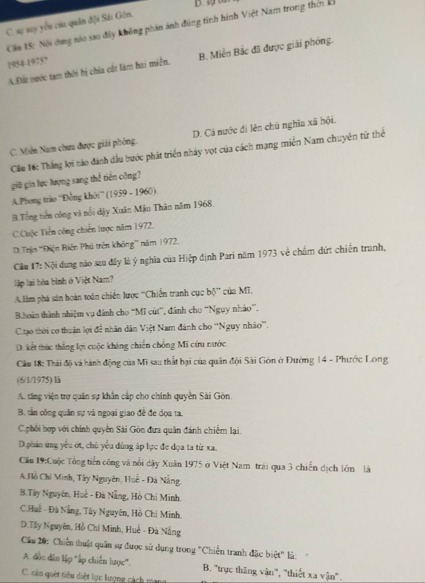 sự bắt
C. sự suy yếu của quân đội Sải Gôn.
Cầu 15: Nội dung nào sau đây không phản ảnh đúng tình hình Việt Nam trong thời ki
A.Đất nước tạm thời bị chia cắt làm hai miền. B. Miền Bắc đã được giải phóng.
1954-1975?
C. Miền Nam chưa được giải phóng. D. Cá nước đi lên chủ nghĩa xã hội.
Câu 16: Thắng lợi nào đánh dấu bước phát triển nhảy vọt của cách mạng miền Nam chuyên từ thể
giữ gin lực lượng sang thế tiền công?
A.Phong trào “Đồng khởi” (1959 - 1960).
B.Tổng tiến công và nổi dậy Xuân Mậu Thân năm 1968.
C.Cuộc Tiến công chiến lược năm 1972.
D.Trận “Điện Biên Phủ trên không” năm 1972.
Cầu 17: Nội dung nào sau đây là ý nghĩa của Hiệp định Pari năm 1973 về chấm dứt chiến tranh,
lập lại hòa bình ở Việt Nam?
Alàm phá sản hoàn toàn chiến lược “Chiến tranh cục bhat o^ của Mĩ.
B.hoàn thành nhiệm vụ đánh cho “Mĩ cút”, đánh cho “Ngụy nhào”.
C.tao thời cơ thuận lợi đề nhân dân Việt Nam đánh cho “Ngụy nhảo”.
D. kết thúc thẳng lợi cuộc kháng chiến chống Mĩ cứu nước
Câu 18: Thái độ và hành động của Mĩ sau thất bại của quân đội Sài Gòn ở Đường 14 - Phước Long
(6/1/1975) là
A. tăng viện trợ quân sự khẩn cấp cho chính quyền Sải Gòn.
B. tần công quân sự và ngoại giao để đe dọa ta.
C.phối hợp với chính quyền Sài Gòn đưa quân đánh chiếm lại.
D.phân ứng yếu ớt, chủ yếu dùng áp lực đe đọa ta từ xa.
Cầu 19:Cuộc Tổng tiến công và nổi dậy Xuân 1975 ở Việt Nam trải qua 3 chiến dịch lớn là
A.Hồ Chí Minh, Tây Nguyên, Huế - Đá Nằng.
B.Tây Nguyên, Huế - Đà Nẵng, Hồ Chi Minh.
C.Huế - Đà Nẵng, Tây Nguyên, Hồ Chí Minh.
D.Tây Nguyên, Hồ Chí Minh, Huế - Đà Nẵng
Câu 20: Chiến thuật quân sự được sử dụng trong "Chiến tranh đặc biệt" là:
A. đồn dân lập "ấp chiến lược". B. "trực thăng vận", "thiết xa vận".
C. cản quết tiêu diệt lực lượng cách mạng