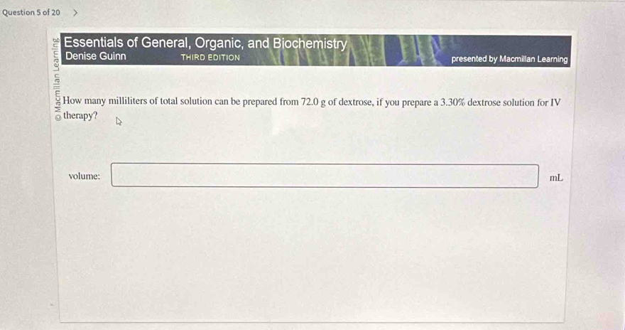 Essentials of General, Organic, and Biochemistry 
Denise Guinn THIRD EDITION presented by Macmillan Learning 
How many milliliters of total solution can be prepared from 72.0 g of dextrose, if you prepare a 3.30% dextrose solution for IV 
therapy? 
volume: □ mL