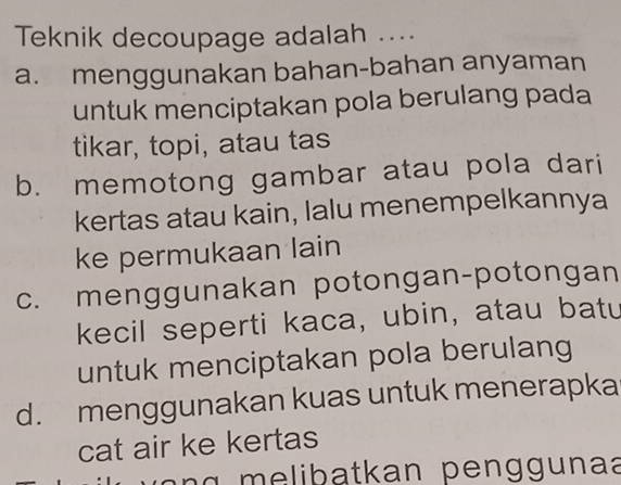 Teknik decoupage adalah ....
a. menggunakan bahan-bahan anyaman
untuk menciptakan pola berulang pada
tikar, topi, atau tas
b. memotong gambar atau pola dari
kertas atau kain, lalu menempelkannya
ke permukaan lain
c. menggunakan potongan-potongan
kecil seperti kaca, ubin, atau batu
untuk menciptakan pola berulang
d. menggunakan kuas untuk menerapka
cat air ke kertas
lib atkan p e n g g u naa