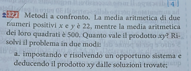 Metodi a confronto. La media aritmetica di due 
numeri positivi x e y è 22, mentre la media aritmetica 
dei loro quadrati è 500. Quanto vale il prodotto xy? Ri- 
solvi il problema in due modi: 
a. impostando e risolvendo un opportuno sistema e 
deducendo il prodotto xy dalle soluzioni trovate;