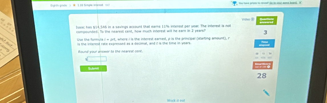 Eighth grade 》 ★ 1.10 Simple interest YAT You have prizes to reveal! Go to your came board. X 
Video é Questions 
answared 
Isaac has $14,546 in a savings account that earns 11% interest per year. The interest is not 
compounded. To the nearest cent, how much interest will he earn in 2 years? 
3 
Use the formula I=prt , where / is the interest earned, p is the principal (starting amount), r
is the interest rate expressed as a decimal, and t is the time in years. Time 
elapsed 
Round your answer to the nearest cent. 
54 
Submit out of 10a 1 
28 
Work it out