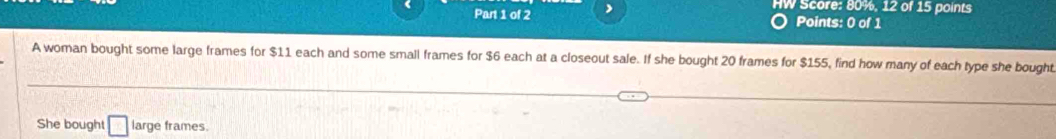 HW Score: 80%, 12 of 15 points 
Part 1 of 2 Points: 0 of 1 
A woman bought some large frames for $11 each and some small frames for $6 each at a closeout sale. If she bought 20 frames for $155, find how many of each type she bought 
She bought □ large frames.