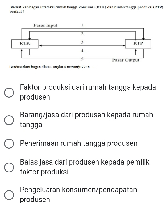 Perhatikan bagan interaksi rumah tangga konsumsi (RTK) dan rumah tangga produksi (RTP)
berikut !
Berdasarkan bagan diatas, angka 4 menunjukkan ….
Faktor produksi dari rumah tangga kepada
produsen
Barang/jasa dari produsen kepada rumah
tangga
Penerimaan rumah tangga produsen
Balas jasa dari produsen kepada pemilik
faktor produksi
Pengeluaran konsumen/pendapatan
produsen