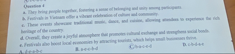 They bring people together, fostering a sense of belonging and unity among participants.
b. Festivals in Vietnam offer a vibrant celebration of culture and community.
c. These events showcase traditional music, dance, and cuisine, allowing attendees to experience the rich
heritage of the country.
d. Overall, they create a joyful atmosphere that promotes cultural exchange and strengthens social bonds.
e. Festivals also boost local economies by attracting tourists, which helps small businesses thrive.
A. d-e-a-b-c B. a-e-c-b-d C b-a-c-e-d D. c-b-d-a-e