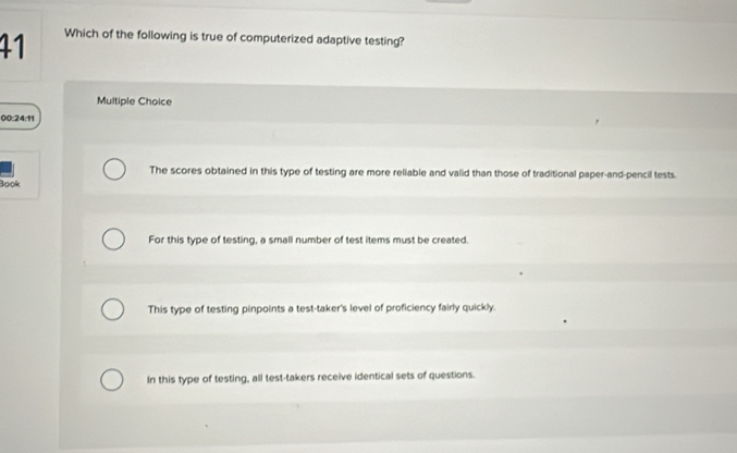 Which of the following is true of computerized adaptive testing?
Multiple Choice
00:24:11
The scores obtained in this type of testing are more reliable and valid than those of traditional paper-and-pencil tests.
Book
For this type of testing, a small number of test items must be created.
This type of testing pinpoints a test-taker's level of proficiency fairly quickly.
In this type of testing, all test-takers receive identical sets of questions.