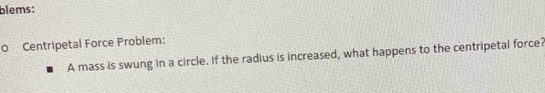 blems: 
0 Centripetal Force Problem: 
A mass is swung in a circle. If the radius is increased, what happens to the centripetal force?