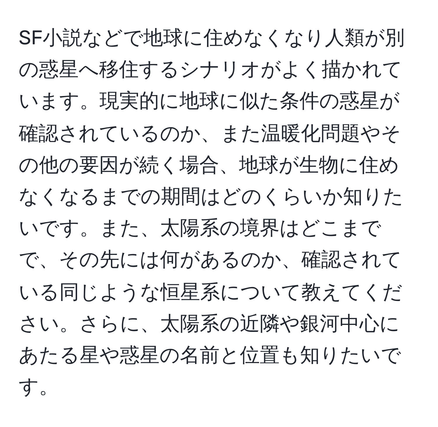 SF小説などで地球に住めなくなり人類が別の惑星へ移住するシナリオがよく描かれています。現実的に地球に似た条件の惑星が確認されているのか、また温暖化問題やその他の要因が続く場合、地球が生物に住めなくなるまでの期間はどのくらいか知りたいです。また、太陽系の境界はどこまでで、その先には何があるのか、確認されている同じような恒星系について教えてください。さらに、太陽系の近隣や銀河中心にあたる星や惑星の名前と位置も知りたいです。