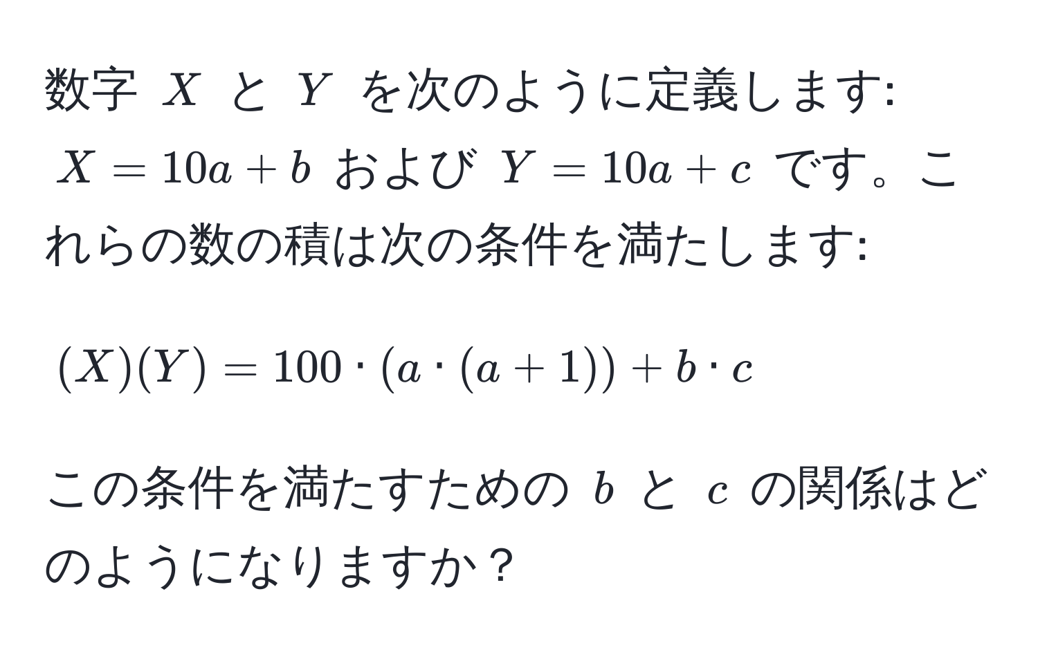 数字 $X$ と $Y$ を次のように定義します: $X = 10a + b$ および $Y = 10a + c$ です。これらの数の積は次の条件を満たします:  
[
(X)(Y) = 100 · (a · (a + 1)) + b · c
]
この条件を満たすための $b$ と $c$ の関係はどのようになりますか？