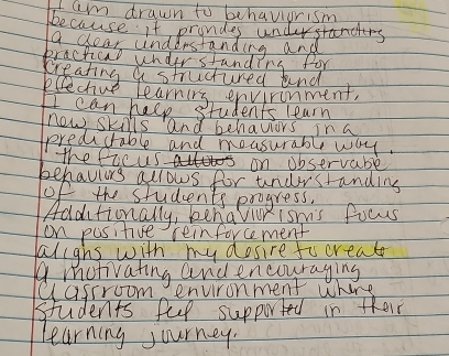 am drawn to behaviurism 
because it prondes undustands 
a year anderstanding and 
Bractical under standing for 
creating a structured and 
eeechuo learnirg environment. 
I can halp students learn 
now skills and behavors in a 
predictable and mousurable way. 
the ficus on Jbservable 
behaviurs alrows for undrstanding 
of the students progress. 
Additionally, benaviorisn's focus 
on pusitive reinforcement 
alighs with my dosire focreat 
a motivating and encouraging 
Uasrroom environment where 
students ful supported in their 
Learning journey.