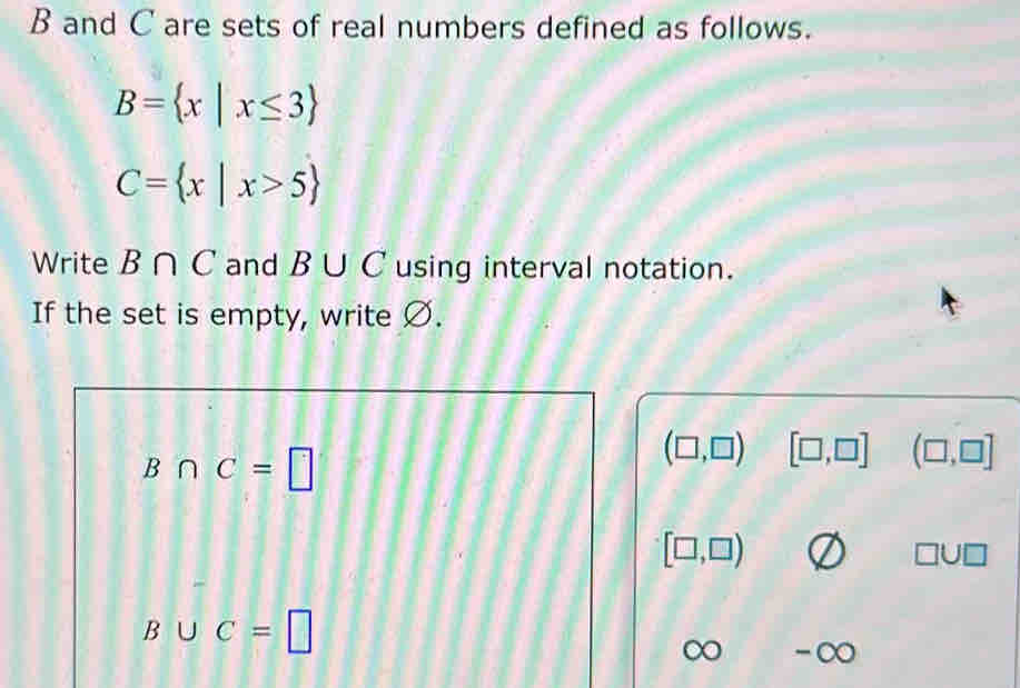 B and C are sets of real numbers defined as follows.
B= x|x≤ 3
C= x|x>5
Write B∩ C and B∪ C using interval notation. 
If the set is empty, write Ø.
B∩ C=□
(□ ,□ ) [□ ,□ ] (□ ,□ ]
[□ ,□ )
□ U□
B∪ C=□
∞ - CO