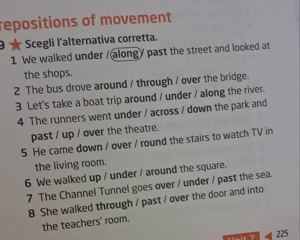 repositions of movement 
D Scegli l'alternativa corretta. 
1 We walked under / alongy past the street and looked at 
the shops. 
2 The bus drove around / through / over the bridge. 
3 Let's take a boat trip around / under / along the river. 
4 The runners went under / across / down the park and 
past / up / over the theatre. 
5 He came down / over / round the stairs to watch TV in 
the living room. 
6 We walked up / under / around the square. 
7 The Channel Tunnel goes over / under / past the sea. 
8 She walked through / past / over the door and into 
the teachers' room. 
mit 7 225