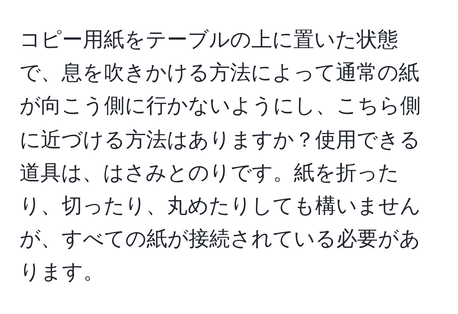 コピー用紙をテーブルの上に置いた状態で、息を吹きかける方法によって通常の紙が向こう側に行かないようにし、こちら側に近づける方法はありますか？使用できる道具は、はさみとのりです。紙を折ったり、切ったり、丸めたりしても構いませんが、すべての紙が接続されている必要があります。