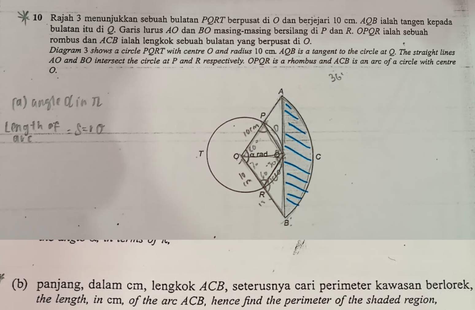 Rajah 3 menunjukkan sebuah bulatan PQRT berpusat di O dan berjejari 10 cm. AQB ialah tangen kepada 
bulatan itu di Q. Garis lurus AO dan BO masing-masing bersilang di P dan R. OPQR ialah sebuah 
rombus dan ACB ialah lengkok sebuah bulatan yang berpusat di O. 
Diagram 3 shows a circle PQRT with centre O and radius 10 cm. AQB is a tangent to the circle at Q. The straight lines
AO and BO intersect the circle at P and R respectively. OPQR is a rhombus and ACB is an arc of a circle with centre
0. 
(b) panjang, dalam cm, lengkok ACB, seterusnya cari perimeter kawasan berlorek, 
the length, in cm, of the arc ACB, hence find the perimeter of the shaded region,