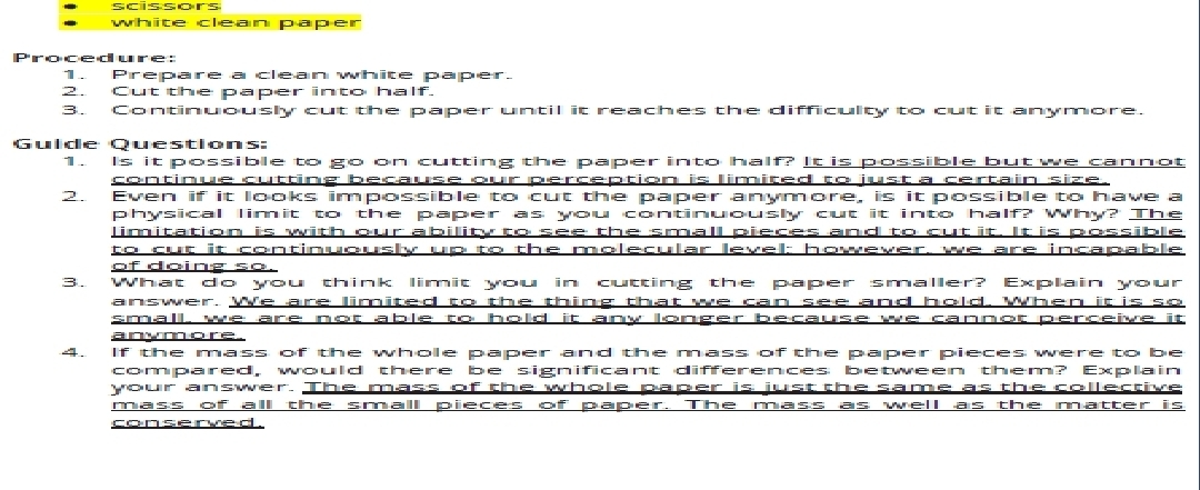 scissors 
white clean paper 
Procedure: 
1. Prepare a clean white paper. 
2. Cut the paper into half. 
3. Continuously cut the paper until it reaches the difficulty to cut it anymore. 
Gulde Questions 
1. Is it possible to go on cutting the paper into half? It is possible but we cannot 
continue cutting because our erception is limited to just a certain size. 
2. Even if it looks impossible to cut the paper anymore, is it possible to have a 
physical limit to the paper as you continuously cut it into half? Why? The 
limitation is with our ability to see the small pieces and to cut it. It is possible 
to cut it continuously up to the molecular level: however, we are incapable 
of doing so. 
3. What do you think limit you in cutting the paper smaller? Explain your 
answer. We are limited to the thing that we can see and hold. When it is so 
small, we are not able to hold it any longer because we cannot perceive it 
anymore. 
4. If the mass of the whole paper and the mass of the paper pieces were to be 
compared, would there be significant differences between them? Explain 
your answer. The mass of the whole paper is just the same as the collective 
mass of all the small pieces of paper. The mass as well as the matter is 
conserved .