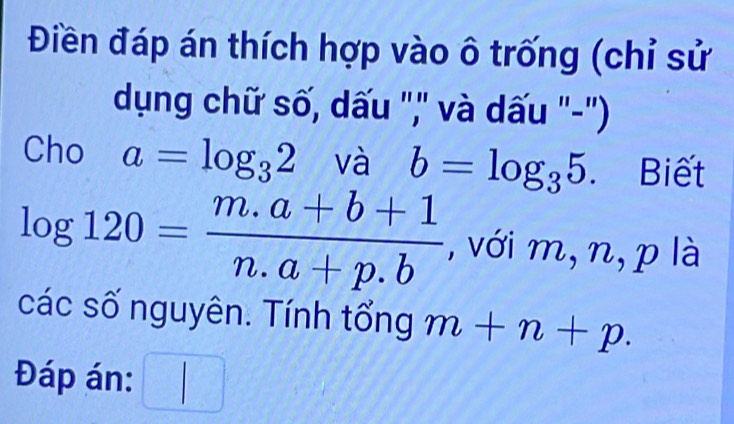 Điền đáp án thích hợp vào ô trống (chỉ sử 
dụng chữ số, dấu ",' và dấu '-'') 
Cho a=log _32 và b=log _35. Biết
log 120= (m.a+b+1)/n.a+p.b  , với m, n, p là 
các số nguyên. Tính tổng m+n+p. 
Đáp án: