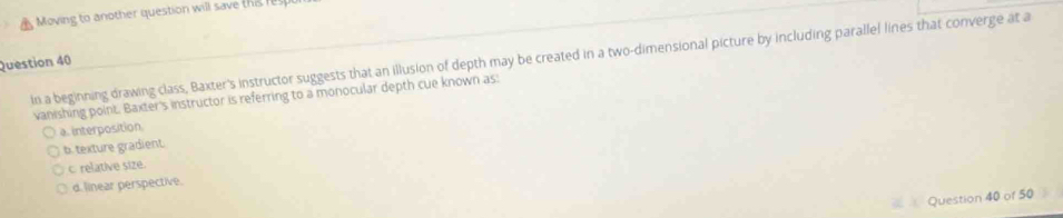 ovin to a nother question will save t i 
In a beginning drawing class, Baxter's instructor suggests that an illusion of depth may be created in a two-dimensional picture by including parallel lines that converge at a
Question 40
vanishing point. Baxter's instructor is referring to a monocular depth cue known as:
a. interposition.
b. texture gradient.
c relative size.
d. linear perspective.
Question 40 of 50