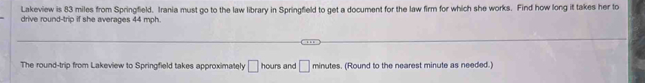 Lakeview is 83 miles from Springfield. Irania must go to the law library in Springfield to get a document for the law firm for which she works. Find how long it takes her to 
drive round-trip if she averages 44 mph. 
The round-trip from Lakeview to Springfield takes approximately □ and □ minutes. (Round to the nearest minute as needed.)