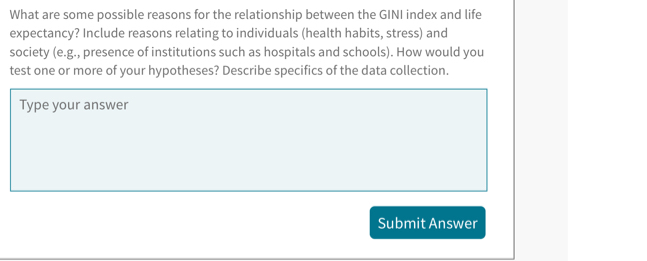 What are some possible reasons for the relationship between the GINI index and life 
expectancy? Include reasons relating to individuals (health habits, stress) and 
society (e.g., presence of institutions such as hospitals and schools). How would you 
test one or more of your hypotheses? Describe specifics of the data collection. 
Type your answer 
Submit Answer